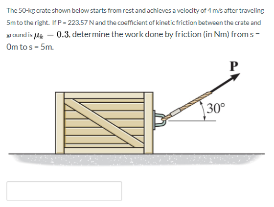 The 50-kg crate shown below starts from rest and achieves a velocity of 4 m/s after traveling 5m to the right. If P = 223.57