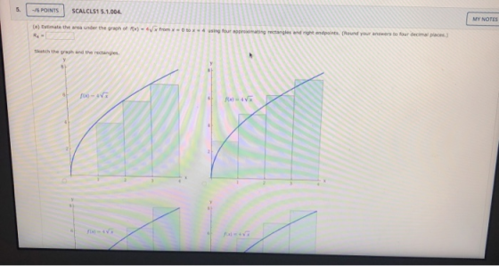 MY NOTES 5. - 6 POINTS SCALCLS15.1.004. (*) Estimate the area under the graph of 4 rectangles and right a r ound your answers
