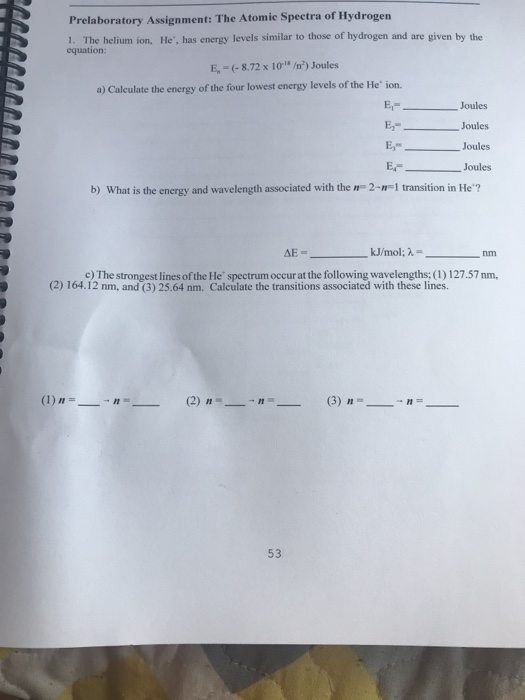 Prelaboratory Assignment: The Atomic Spectra of Hydrogen 1. The helium ion, He, has energy levels similar to those of hydrogen and are given by the equation: E, (-8.72 x 10- /n) Joules a) Calculate the energy of the four lowest energy levels of the He ion. E,- Joules EJoules Joules Joules b) What is the energy and wavelength associated with the n2 1 transition in He? kJ/mol; λ= nm c) The strongest lines of the He spectrum occur at the following wavelengths; (1) 127.57 nm, (2) 164.12 nm, and (3) 25.64 nm. Calculate the transitions associated with these lines. 53