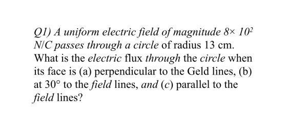 Q1) A uniform electric field of magnitude 8x 102 N/C passes through a circle of radius 13 cm. What is the electric flux throu