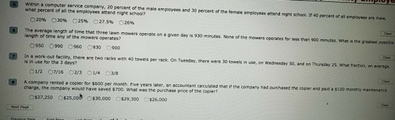 Within a computer service company, 20 percent of the male employees and 30 percent of the female employees attend night school. If 40 percent of all employees are male what percent of all the employees attend night school? 20% 030% O25% 27.596 26% Clear The average length of time that three lawn mowers operate on a given day is 930 minutes. None of the mowers operates for less than 900 minutes. What is the greatest possible length of time any of the mowers operates? 0950?990 0960 0930 0900 Clear In a work-out facility, there are two racks with 40 towels per rack. On Tuesday, there were 30 towels in use, on Wednesday s0, and on Thursday 25. what fraction, on average is in use for the 3 days? Clear 8 A company rented a copier for $600 per month. Five years later, an accountant calcuiated that f the company had purchased the copier and pald a s100 monthly maintenance charge, the company would have saved $700. What was the purchase price of the copier? Ciear o$27,250 0$25,00& 0 $30,000 0$29,300 O$26,000 Next Page