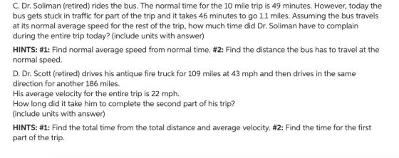 C. Dr. Soliman (retired) rides the bus. The normal time for the 10 mile trip is 49 minutes. However, today the bus gets stuck in traffic for part of the trip and it takes 46 minutes to go 11 miles. Assuming the bus travels at its normal average speed for the rest of the trip, how much time did Dr. Soliman have to complain during the entire trip today? (include units with answer) HINTS: #1: Find normal average speed from normal time. #2: Find the distance the bus has to travel at the normal speed. D. Dr. Scott (retired) drives his antique fire truck for 109 miles at 43 mph and then drives in the same direction for another 186 miles. His average velocity for the entire trip is 22 mph. How long did it take him to complete the second part of his trip? (include units with answer) HINTS: #1: Find the total time from the total distance and average velocity. #2: Find the time for the first part of the trip.