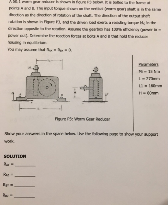 A 50:1 worm gear reducer is shown in figure P3 below. It is bolted to the frame at points A and B. The input torque shown on the vertical (worm gear) shaft is in the same direction as the direction of rotation of the shaft. The direction of the output shaft rotation is shown in Figure P3, and the driven load exerts a resisting torque Mo in the direction opposite to the rotation. Assume the gearbox has 100% efficiency (power in- power out). Determine the reaction forces at bolts A and B that hold the reducer housing in equilibrium. You may assume that Ro-Rx = 0. Parameters Mi = 15 Nm L = 270mm L1 = 160mm H = 80mm Figure P3: Worm Gear Reducer Show your answers in the space below. Use the following page to show your support work. SOLUTION RAY = RAZ = Raz =-