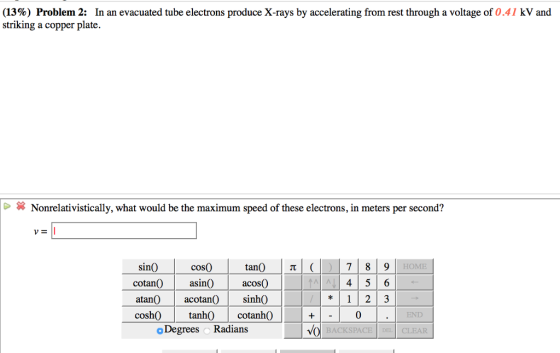 (13%) Problem 2: In an evacuated tube electrons produce X-rays by accelerating from rest through a voltage of 0.41 kV and striking a copper plate. Nonrelativistically, what would be the maximum speed of these electrons, in meters per second? VE cos0 cotan0 asin acos0 tancotan sin0 cosh)tanh)cotanh0 o Degrees Radians sin0 HOME 4 5 6 12 3 0 END 4o BACKSPACE DEL CLEAR