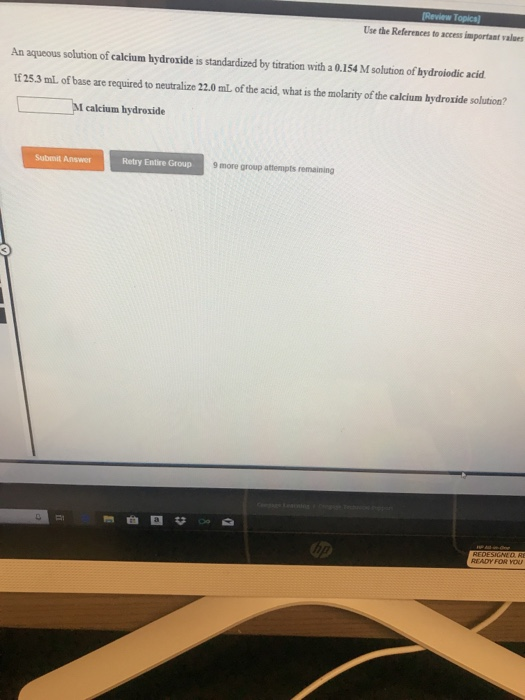 Use the References to access important value An aqueous solution of calcium hydroxide is standardized by titration with a 0.154 M solution of hydroiodic acid If 25.3 mL of base are required to neutralize 22.0 mL of the acid, what is the molarity of the calcium bydroxide solution? I calcium hydroxide Submit Answer Retry Entire Group 9 more group attempts remaining