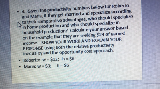 - 4. Given the productivity numbers below for Roberto and Maria, if they get married and specialize according to their comparative advantages, who should specialize in home production and who should specialize in household production? Calculate your answer based on the example that they are seeking $24 of earned income. SHOW YOUR WORK AND EXPLAIN YOUR RESPONSE using both the relative productivity inequality and the opportunity cost approach. . Roberto: w $12; h $6 . Maria: w- $3; h-$6