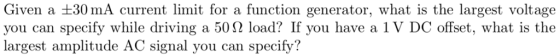 Given a +30 mA current limit for a function generator, what is the largest voltage you can specify while driving a 50Ω load? If you have a 1 V DC offset, what is the largest amplitude AC signal you can specify?