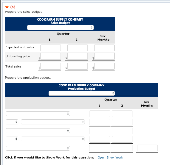 ▼ (a) Prepare the sales budget. COOK FARM SUPPLY COMPANY Sales Budget Quarter Six Months 2 Expected unit sales Unit selling price Total sales Prepare the production budget. COOK FARM SUPPLY COMPANY Production Budget Quarter Six Months 2 Click if you would like to Show Work for this question: Open Show Work
