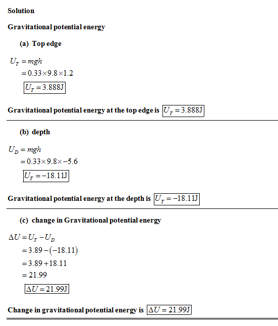 Solution Gravitational potential ene rgy (a) Top edge T = mgh 0.33x9.8x1.2 U 3.888 Gravitational potential energy at the top edge is U - 3.888J (b) depth UD mgh -0.33x9.8x-5.6 U18.11J Gravitational potential energy at the depth is U--18.11J (c) change in Gravitational potential energy 3.89-(-18.11) =3.89 +18.11 = 21.99 AU-21.99J Change in gravitational potential energy is AU 21.99