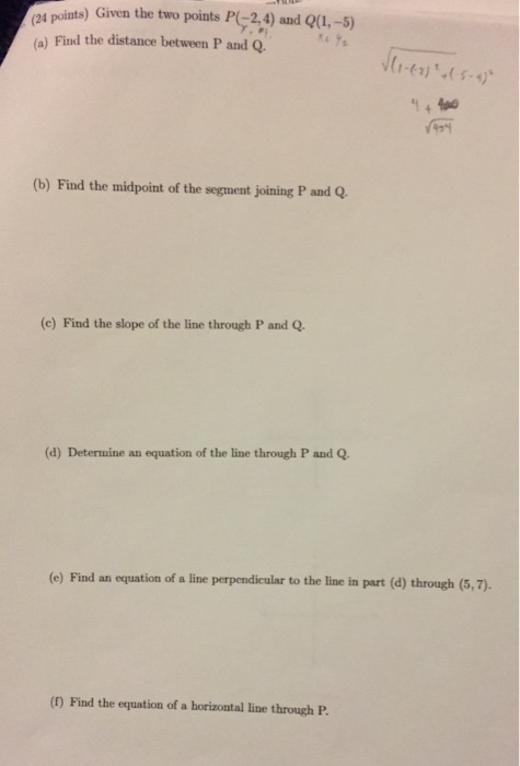 s points) Given the two points P2,4) and Qu,-5) (a) Find the distance between P and Q (b) Find the midpoint of the segment joining P and Q. (c) Find the slope of the line through P and Q. (d) Determine an equation of the line through P and Q (e) Find an equation of a line perpendicular to the line in part (d) through (5,7). (f) Find the equation of a horizontal line through P.