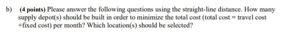 b) (4 points) Please answer the following questions using the straight-line distance. How many supply depot(s) should be built in order to minimize the total cost (total cost travel cost +fixed cost) per month? Which location(s) should be selected?