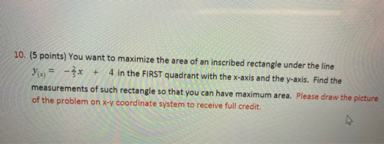 10. (5 points) You want to maximize the area of an inscribed rectangle under the line 4 in the FIRST quadrant with the x-axis