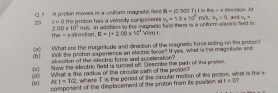 Q.1 25 A proton moves in a uniform magnetic field B = (0.500 T)i in the + x direction. At t=0 the proton has a velocity compo