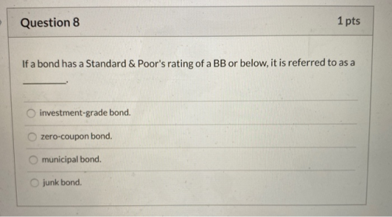 Question 8 1 pts If a bond has a Standard & Poors rating of a BB or below, it is referred to as a investment-grade bond. zer