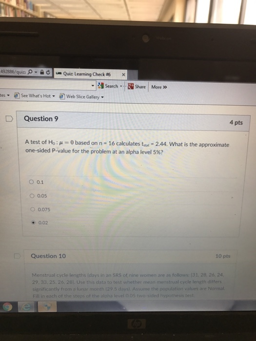 492886/quizi c us Quiz Learning Check #6 Search-Share More»> e se WhartstWeb Slice Gallery D Question 9 4 pts A test of Ho : μ 0 based on n-16 calculates tstat-2.44, what is the approximate one-sided P-value for the problem at an alpha level 5%? O 0.1 O 0.05 ○ 0075 .0.02 Question 10 10 pts Menstrual cycle lengths (days in an SRS of nine women are as follows: (31. 28. 26, 24 29, 33, 25, 26, 281. Use this data to test whether mean menstrual cycle length differs significantly from a lunar month (29 5 days). Assume the population val Fill in each of the steps of the alpha level 0.05 two-sided hypoth