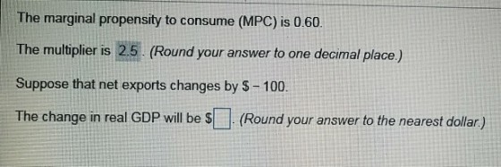 The marginal propensity to consume (MPC) is 0.60 The multiplier is 25 (Round your answer to one decimal place) Suppose that net exports changes by $-100 The change in real GDP will be S(Round your answer to the nearest dollar)