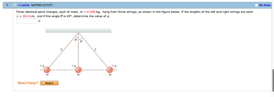 7. -11 points SerPSE9 23.P.077. My Notes Three identical point charges, each of mass m 0.100 kg, hang from three strings, as shown in the figure below. If the lengths of the left and right strings are each L-20.0 cm, and if the angle θ is 45°, determine the value of q. 1M Need Help? Road t