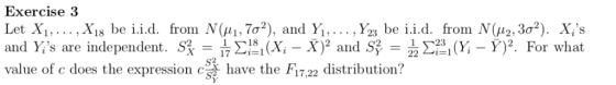 Exercise frorn Nga, 7σ2), and Yi, . . . . Угз be i.i.d. from N(,12:3σ2). Xis For what Let Xi, , xi8 be i.i.d. )2 and S2-222-atri ΣΙ-i (Xi-X)2 and S have the F17,22 distribution? and ys are independent. S Σ2i(x-y)2. value of c does the expression