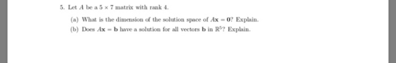 5. Let A be a 5 x 7 matrix with rank 4 (a) What is the dimension of the solution space of Ax = 0? Explain. (b) Does Ax b have