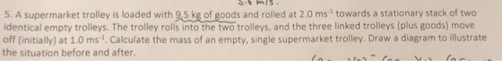 5. A supermarket trolley is loaded with 9.5 kg of goods and rolled at 2.0 ms towards a stationary stack of two identical empt