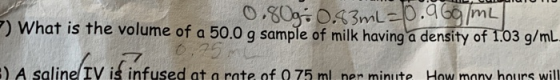 0,803043mL-p.a6/mL What is the volume of a 50.0 g sample of milk having a density of 1.03 g/mL 0.25 ) A salinelIV is infused