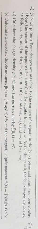 4) (2 x 15 points) Four charges are attached to the corners of a square in thef x, y plane and rotate counterclockwise pr about the center of the square (the z-axis) at the angular frequency w. At the time t-0, the four charges are located as follows: +q at (+a, +a); +q at (-a, +a); -q at (+a, -a); and -q at (-a, -a) a) Calculate the charge density p(x, t) and the current density j(x, t)- pv. b) Calculate the electric dipole moment p(t) /ip(, t) d3x and the magnetic dipole moment m(t)-| ρ( (x,t) d3x