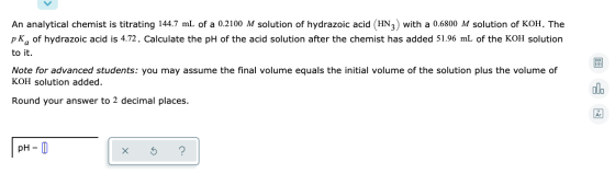 An analytical chemist is titrating 144.7 mL of a 0.2100 M solution of hydrazoic acid (HN3) with a 0.6800 M solution of KOH. T