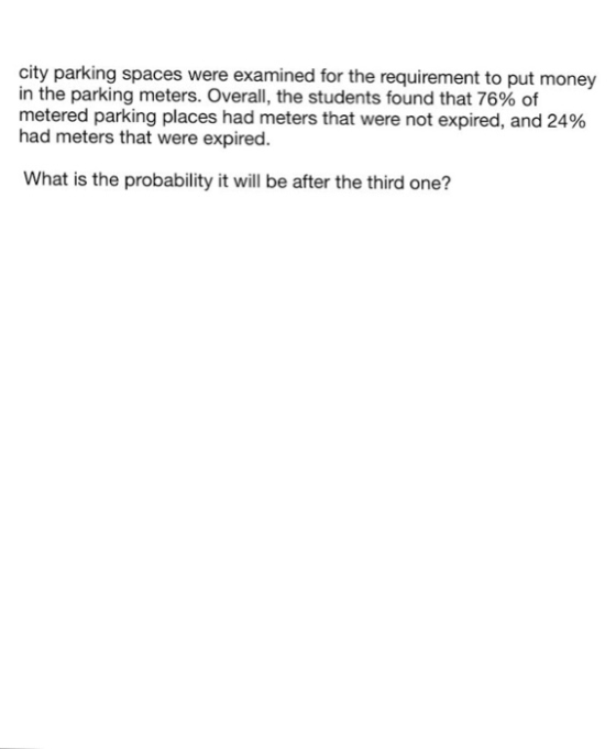 city parking spaces were examined for the requirement to put money in the parking meters. Overall, the students found that 76% of metered parking places had meters that were not expired, and 24% had meters that were expired. What is the probability it will be after the third one?