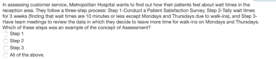 In assessing customer service, Metropolitan Hospital wants to find out how their patients feel about wait times in the reception area. They follow a three-step process: Step 1-Conduct a Patient Satisfaction Survey, Step 2-Tally wait times for 3 weeks (finding that wait times are 10 minutes or less except Mondays and Thursdays due to walk-ins), and Step 3- Have team meetings to review the data in which they decide to leave more time for walk-ins on Mondays and Thursdays. Which of these steps was an example of the concept of Assessment? Step 1 Step 2 Step 3 All of the above.