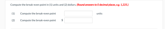 Compute the break-even point in (1) units and (2) dollars. (Round answers to 0 decimal places, eg. 1,225.) (1) Compute the br