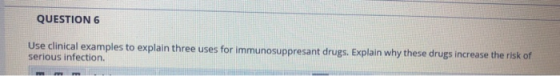 QUESTION 6 Use clinical examples to explain three uses for immunosuppresant drugs. Explain why these drugs increase the risk