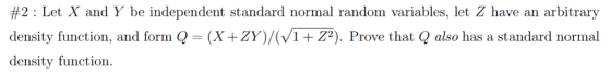 #2 : Let X and Y be independent standard normal random variables, let Z have an arbitrary density function, and form Q = (X+ZY)/(V1+ Z2). Prove that Q also has a standard normal density function