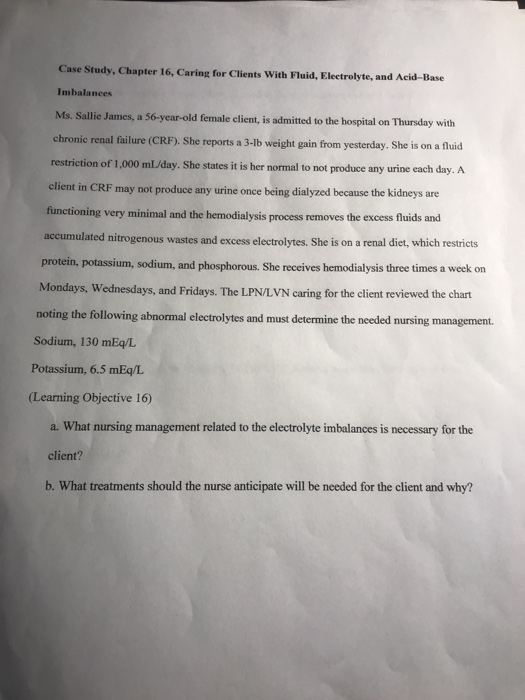 Case Study, Chapter 16, Caring for Clients With Fluid, Eleetrolyte, and Acid-Base Imhalances Ms. Sallie James, a 56-year-old female client, is admitted to the hospital on Thursday with chronic renal failure (CRF). She reports a 3-lb weight gain from yesterday. She is on a fluid restriction of 1,000 ml/day. client in CRF may not produce any urine once being dialyzed because the kidneys are functioning very minimal and the hemodialysis process removes the excess fluids and accumulated nitrogenous wastes and excess electrolytes. She is on a renal diet, which restricts protein, potassium, sodium, and phosphorous. She receives hemodialysis three times a week on Mondays, Wednesdays, and Fridays. The LPN/LVN caring for the client reviewed the chart She states it is her normal to not produce any urine each day. A noting the following abnormal electrolytes and must determine the needed nursing management. Sodium, 130 mEq/L Potassium, 6.5 mEq/L (Learning Objective 16) a. What nursing management related to the electrolyte imbalances is necessary for the client? b. What treatments should the nurse anticipate will be needed for the client and why?