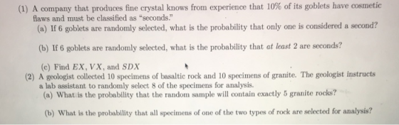 (1) A company that produces fine crystal knows from experience that 10% of its goblets have cosmetic flaws and must be classified as seconds. (a) If 6 goblets are randomly selected, what is the probability that only one is considered a second? (b) If 6 goblets are randomly selected, what is the probability that at least 2 are seconds? (c) Find EX, VX, and SDX a lab assistant to randomly select 8 of the specimens for analysis. (2) A geologist collected 10 specimens of basaltic rock and 10 specimens of granite. The geologist instructs (a) What is the probability that the random sample will contain exactly 5 granite rocks? (b) What is the probability that all specimens of one of the two types of rock are selected for analysis?