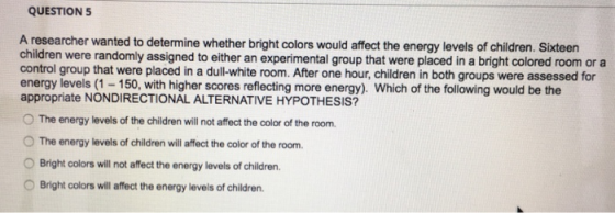 QUESTION5 A researcher wanted to determine whether bright colors would affect the energy levels of children. Sixteen children were randomly assigned to either an experimental group that were placed in a bright colored room or a control group that were placed in a dul-white room. After one hour, children in both groups were assessed for energy levels (1-150, with higher scores reflecting more energy). Which of the following would be the appropriate NONDIRECTIONAL ALTERNATIVE HYPOTHESIS? O The energy levels of the children will not affect the color of the room. O The energy levels of children will affect the color of the room. OBright colors will not affect the energy levels of children Bright colors will affect the energy levels of children.
