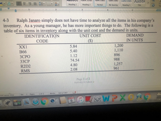Heading 1-, Heading 2 Normal No Spacing HeadingTe Te 4-3 Ralph Janaro simply does not have time to analyze all the items in his companys inventory. As a young manager, he has more important things to do. The following is a table of six items in inventory along with the unit cost and the demand in units DEMANID IN UNITS IDENTIFICATION UNIT COST CODE XX1 B66 ЗСРО 33CP R2D2 RMS 5.84 5.40 1.12 74.54 4.80 2.08 1,200 1,110 896 988 1,257 961 Page 1 of2 Activity 4 ,5 docx· Words. 324 of 847 L rint Layout ViewSec1 Pages1of2 6