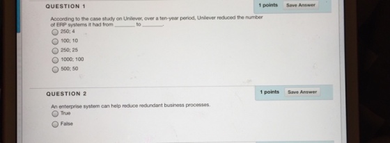 QUESTION 1 1 points Save Answer According to the case study on Unilever, over a ten-year period, Unilever reduced the numbıer of ERP systems it had from to O 250; 4 100:10 O 250: 25 O 1000, 100 O 500; 50 QUESTION 2 1 points Save Answer An enterprise system can help reduce redundant business processes O True O False