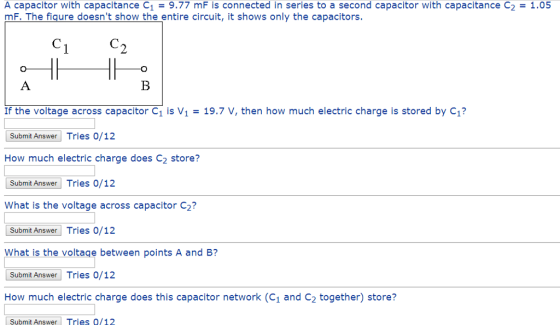 A capacitor with capacitance C1 = 9.77 mF is connected in series to a second capacitor with capacitance C2 = 1.05 mF. The figure doesnt show the entire circuit, it shows only the capacitors. 2 If the voltage across capacitor C1 is V1 19.7 V, then how much electric charge is stored by C1? Submit Answer Tries 0/12 How much electric charge does C2 store? Submit Answer Tries 0/12 What is the voltage across capacitor C2? Submit Answer Tries 0/12 What is the voltage between points A and B? Submit Answer Tries 0/12 How much electric charge does this capacitor network (C1 and C2 together) store? Submit Answer Tries 0/12