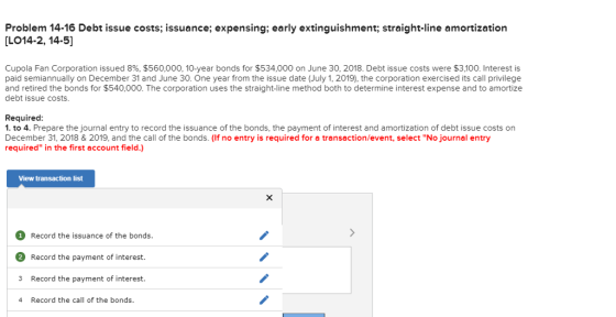 Problem 14-16 Debt issue costs; issuance; expensing; early extinguishment; straight-line amortization [LO14-2, 14-5] Cupola Fan Corporation issued 896, $560,000, 10-year bonds for $534,000 on June 30, 2018. Debt issue costs were $3,100. Interest is paid semiannually on December 31 and June 30. One year from the issue date (July 1, 2019), the corporation exercised its call privilege and retired the bonds for $540,000. The corporation uses the straight-line method both to determine interest expense and to amortize debt issue costs. Required 1. to 4. Prepare the journal entry to record the issuance of the bonds, the payment of interest and amortization of debt issue costs on December 31, 2018 & 2019, and the call of the bonds. (If no entry is required for a transaction/event, select No journal entry required in the first account field.) View transaction list 1 Record the issuance of the bonds 2 Record the payment of interest 3 Record the payment of interest. 4 Record the call of the bonds.