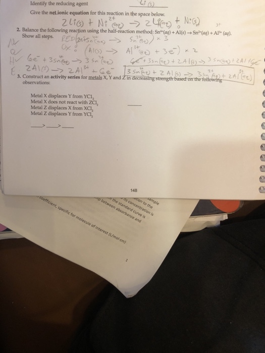 Identify the reducing agent Give the netionic equation for this reaction in the space below 31 2. Balance the following reaction using the half-reaction method. Sn-c q) + Al(s) → Sna(aq) + AI, (a) Show all steps. RED(zes, tag-> 3. Construct an activity series for mctals X, Y and Zin decreasing strength observations: Metal X displaces Y from YC1 Metal X does not react with ZCl, Metal Z displaces X from XCl Metal Z displaces Y from YCl, 148 n the standard curve is