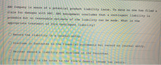 ABC Company is aware of a potential product liability issue. To date no one has filed a claim for damages with ABC. ABC manag