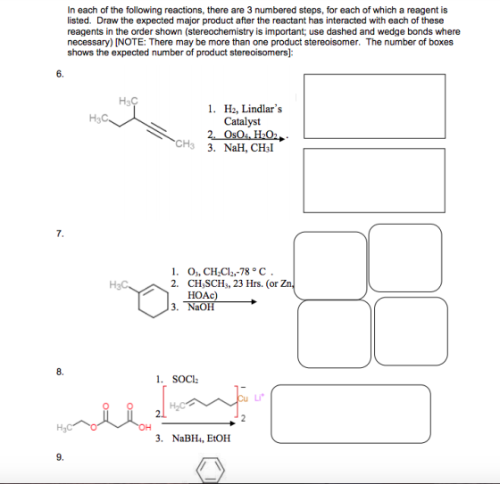 In each of the following reactions, there are 3 numbered steps, for each of which a reagent is listed. Draw the expected major product after the reactant has interacted with each of these reagents in the order shown (stereochemistry is important, use dashed and wedge bonds where shows the expected number of product stereoisomers]: 6. HaC 1, H2, Lindlars Catalyst H3C CH3 3. NaH, CHsI 7. 1. o,, CH2C12,-78 C 2. CH SCHs, 23 Hrs. (or Zn HOAc) 3. NaOH 8 1. SOCh Li OH . NaBH, EtOH 9.