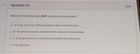 Question 11 2 pts Which of the following is NOT true about chronic pain? O A. It may arise even without having an injury in t