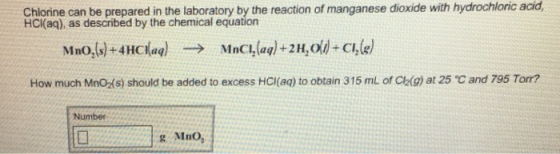 Chlorine can be prepared in the laboratory by the reaction of manganese HCl(aq), as described by the chemical equation dioxide with hydrochloric acid, How much MnOXs) should be added to excess HCI(aq) to obtain 315 ml of Cla(g) at 25 C and 795 Torr? Number g Mno,
