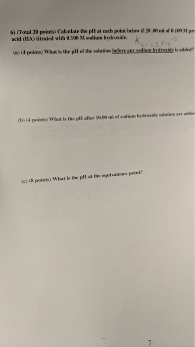 6) (Total 20 points) Calculate the pH at each point below if 20.00 ml of 0.100 M pr acid (HA) titrated with 0.100 M sodium hydroxide. (a) 4 points) What is the plH of the solution before any sodium hydroxide is added? (b) (4 points) What is the pll after 10.00 ml of sodium hydroxide solution are adde (c) (8 points) What is the pH at the equivalence point?