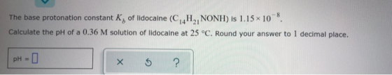 The base protonation constant K, of lidocaine (C, H, NONH) is 1.15 10 . Calculate the pH of a 0.36 M solution of lidocaine at