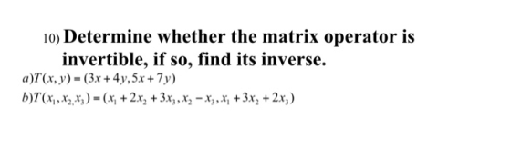 10) Determine whether the matrix operator is invertible, if so, find its inverse. a)T(x, y) = (3x + 4y, 5x + 7y) b)T(x1, X2 X