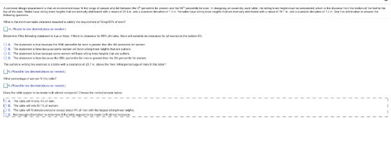 A common esg requirement is hat an emronment must fit the r ge 0 peope In at tho: inne Males have stin knee han hts t at arn norma y dstr Uted with Inlkwing questions o il tet een the 51 peroen le or women and the 95, percerbl or mer. n designing an ssem try wcrk table. the sitting kree! he ht rrust כe ccnsidere hchis e distance ro the buttom c the eel meanロ 21 4 1r. and a sam ard dnv alan ot 1.3 in fer alles ha e 되ttin kne naqhts t at are nama dstr b lied w th mean a 9 ↑ ir. and a sand rc dnv alan of 2 In Use ths infor alkan to answer th he What is the mirimum taule cearance requred to satisfy the requirement of fiting 95% of men? in. (Round to ore decimal plece as needed ) Determine if the following statement is true o false if there is clearance for 95% of makes there wil ceriainly be clearance for al wrren n e octom 5%, O A. The statement is tue because the 95th ptfer men is greater thar the sth percencle far women B. The statement is lse tecause some wnen wil have stng kee heiht that are outiers. C. The statement is true because some women wil have stung knee heights that are outlers. OD. The statement is falsa beceuse the 35th percentie for men is greater then the 5th percentle for wcmen, Th authcr is wnting this exercise a: 웹 table with a cearance cf 23.7 ın. bove the foor. what percentage of men fit this table? Round to two decimal places as needed.) What peroentage owoman t this table? Round to tao decimal places ss needed.) Doas the atle Rppear to he made to fit almoat avaryna? Chcose the corect arswer hela A. p B. C. The table wil fit nnly 4% ce men. The table wil only fit 1% of women. The table will Tit almost everyone excep, aucul 4% of men with the largest siting knee neights. rs to be made to fit clmost evenone__----
