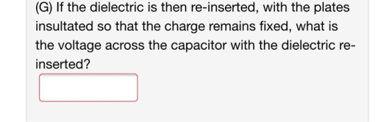 (G) If the dielectric is then re-inserted, with the plates insultated so that the charge remains fixed, what is the voltage a