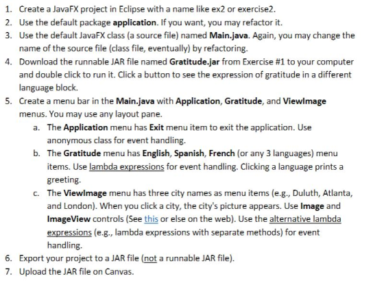 Create a JavaFX project in Eclipse with a name like ex2 or exercise2. Use the default package application. If you want, you may refactor it. Use the default JavaFX class (a source file) named Main.java. Again, you may change the name of the source file (class file, eventually) by refactoring. Download the runnable JAR file named Gratitude-Jar from Exercise #1 to your computer and double click to run it. Click a button to see the expression of gratitude in a different language block. Create a menu bar in the Main.java with Application, Gratitude, and Viewlmage menus. You may use any layout pane. 1. 2. 3. 4. 5. The Application menu has Exit menu item to exit the application. Use anonymous class for event handling. a. b. The Gratitude menu has English, Spanish, French (or any 3 languages) menu items. Use lambda expressions for event handling. Clicking a language prints a greeting. The Viewlmage menu has three city names as menu items (e.g., Duluth, Atlanta, and London). When you click a city, the citys picture appears. Use Image and ImageView controls (See this or else on the web). Use the alternative lambda expressions (e.g., lambda expressions with separate methods) for event handling c. 6. 7. Export your project to a JAR file (not a runnable JAR file). Upload the JAR file on Canvas.